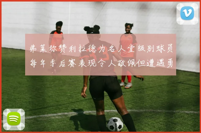 弗莱称赞利拉德为名人堂级别球员每年季后赛表现令人敬佩但遭遇勇士阻碍