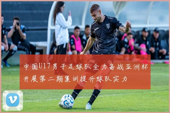 中国U17男子足球队全力备战亚洲杯开展第二期集训提升球队实力