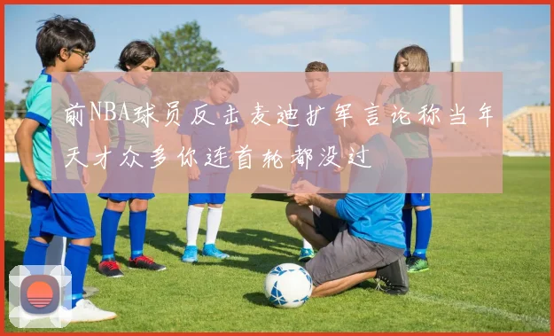 前NBA球员反击麦迪扩军言论称当年天才众多你连首轮都没过