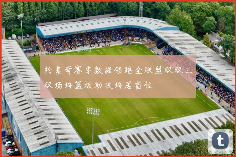约基奇赛季数据领跑全联盟双双三双场均篮板助攻均居首位