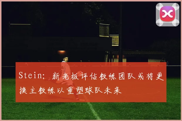 Stein：新老板评估教练团队或将更换主教练以重塑球队未来