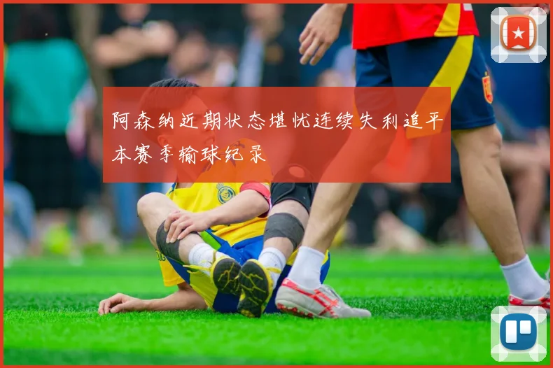 阿森纳近期状态堪忧连续失利追平本赛季输球纪录
