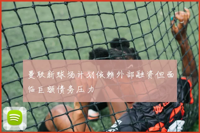 曼联新球场计划依赖外部融资但面临巨额债务压力
