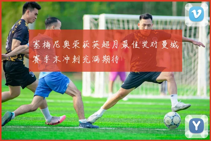 塞梅尼奥荣获英超月最佳奖对曼城赛季末冲刺充满期待