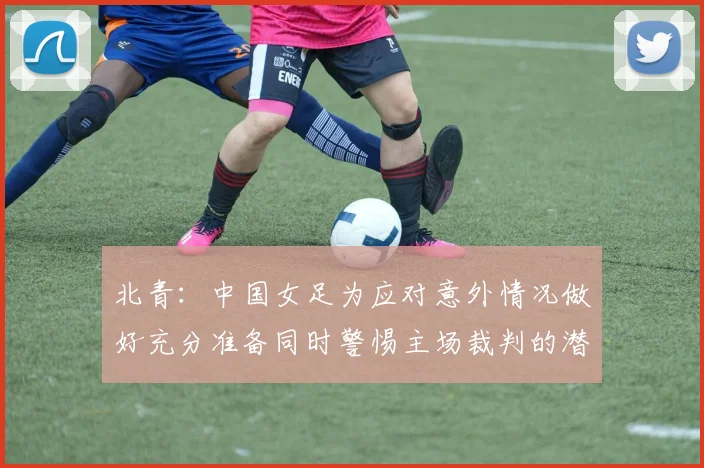 北青：中国女足为应对意外情况做好充分准备同时警惕主场裁判的潜在影响