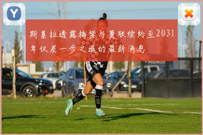 斯基拉透露梅努与曼联续约至2031年仅差一步之遥的最新消息