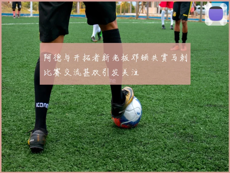 阿德与开拓者新老板邓顿共赏马刺比赛交流甚欢引发关注